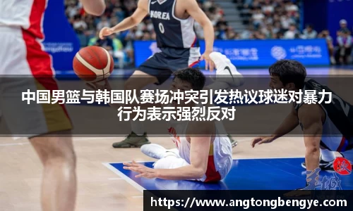 中国男篮与韩国队赛场冲突引发热议球迷对暴力行为表示强烈反对