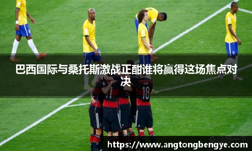 巴西国际与桑托斯激战正酣谁将赢得这场焦点对决