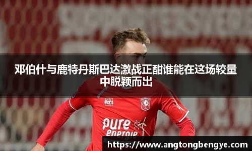 邓伯什与鹿特丹斯巴达激战正酣谁能在这场较量中脱颖而出
